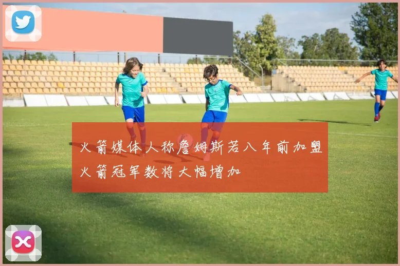 火箭媒体人称詹姆斯若八年前加盟火箭冠军数将大幅增加