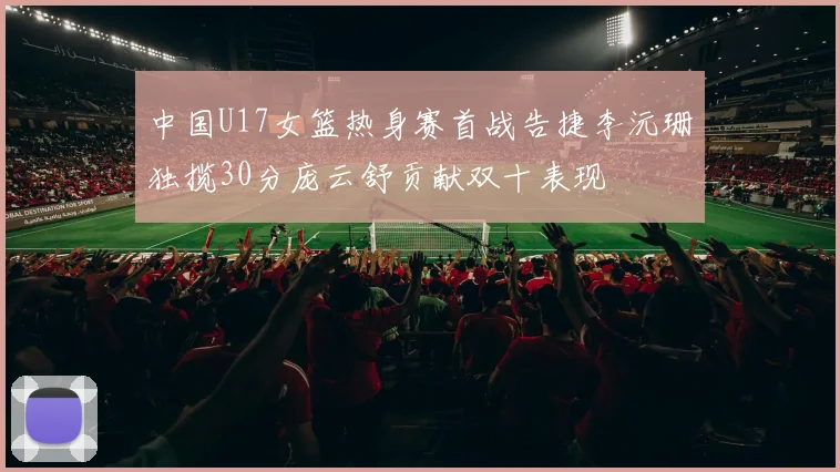中国U17女篮热身赛首战告捷李沅珊独揽30分庞云舒贡献双十表现
