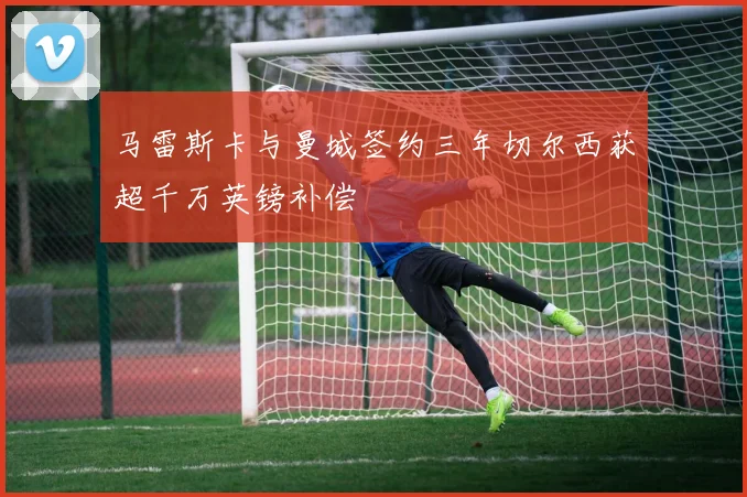 马雷斯卡与曼城签约三年切尔西获超千万英镑补偿