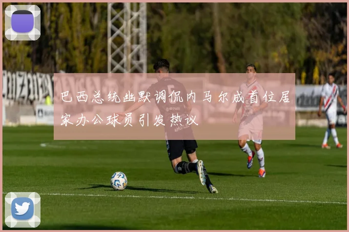 巴西总统幽默调侃内马尔成首位居家办公球员引发热议