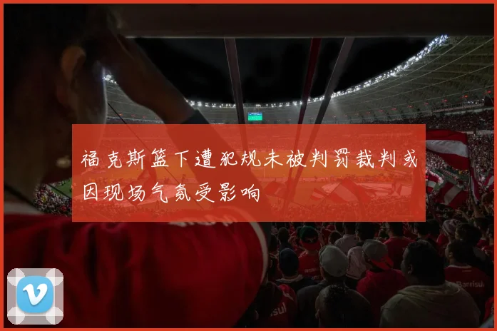 福克斯篮下遭犯规未被判罚裁判或因现场气氛受影响