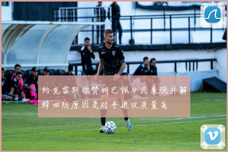 约克雷斯称赞姆巴佩非凡表现并解释回防原因是对手进攻质量高