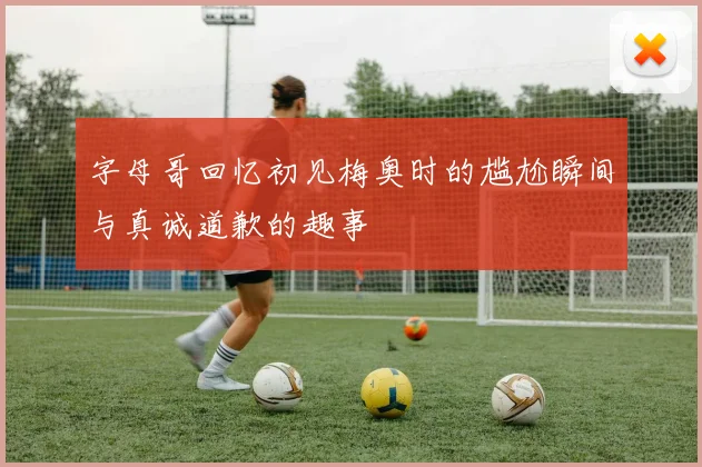字母哥回忆初见梅奥时的尴尬瞬间与真诚道歉的趣事