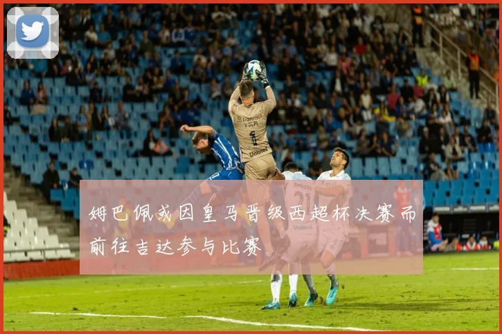 姆巴佩或因皇马晋级西超杯决赛而前往吉达参与比赛