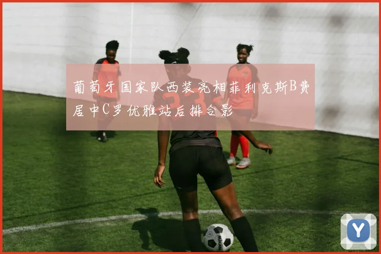 葡萄牙国家队西装亮相菲利克斯B费居中C罗优雅站后排合影