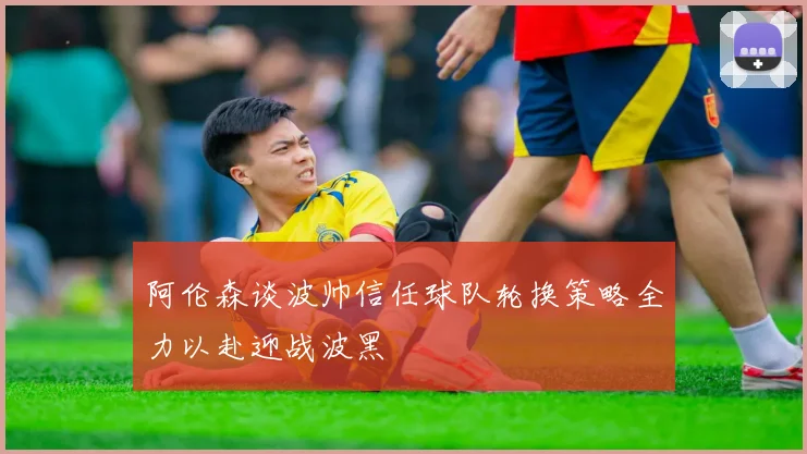 阿伦森谈波帅信任球队轮换策略全力以赴迎战波黑