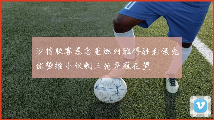 沙特联赛悬念重燃利雅得胜利领先优势缩小仅剩三轮争冠在望