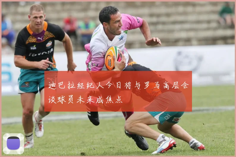 迪巴拉经纪人今日将与罗马高层会谈球员未来成焦点