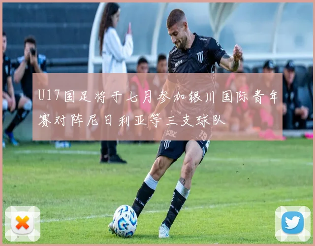 U17国足将于七月参加银川国际青年赛对阵尼日利亚等三支球队