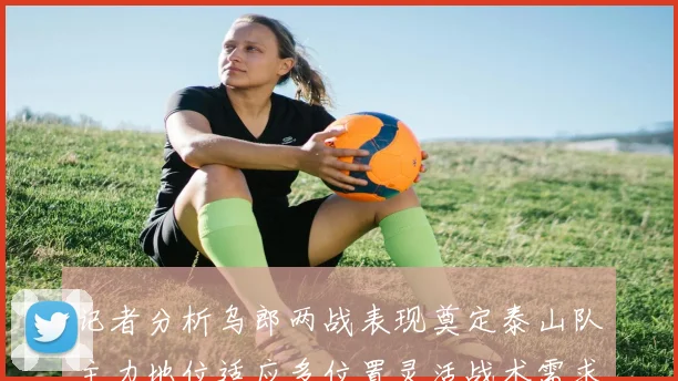 记者分析乌郎两战表现奠定泰山队主力地位适应多位置灵活战术需求